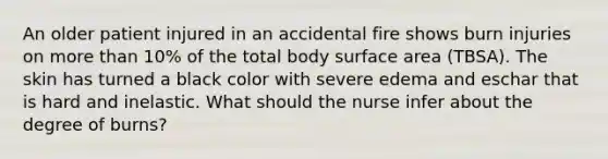 An older patient injured in an accidental fire shows burn injuries on <a href='https://www.questionai.com/knowledge/keWHlEPx42-more-than' class='anchor-knowledge'>more than</a> 10% of the total body <a href='https://www.questionai.com/knowledge/kEtsSAPENL-surface-area' class='anchor-knowledge'>surface area</a> (TBSA). The skin has turned a black color with severe edema and eschar that is hard and inelastic. What should the nurse infer about the degree of burns?