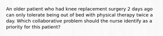 An older patient who had knee replacement surgery 2 days ago can only tolerate being out of bed with physical therapy twice a day. Which collaborative problem should the nurse identify as a priority for this patient?