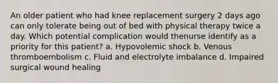 An older patient who had knee replacement surgery 2 days ago can only tolerate being out of bed with physical therapy twice a day. Which potential complication would thenurse identify as a priority for this patient? a. Hypovolemic shock b. Venous thromboembolism c. Fluid and electrolyte imbalance d. Impaired surgical wound healing