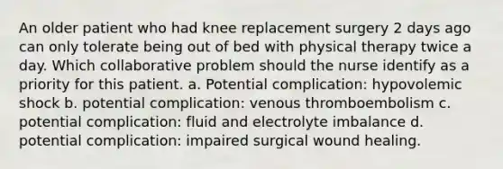 An older patient who had knee replacement surgery 2 days ago can only tolerate being out of bed with physical therapy twice a day. Which collaborative problem should the nurse identify as a priority for this patient. a. Potential complication: hypovolemic shock b. potential complication: venous thromboembolism c. potential complication: fluid and electrolyte imbalance d. potential complication: impaired surgical wound healing.