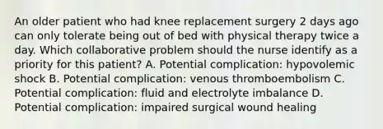 An older patient who had knee replacement surgery 2 days ago can only tolerate being out of bed with physical therapy twice a day. Which collaborative problem should the nurse identify as a priority for this patient? A. Potential complication: hypovolemic shock B. Potential complication: venous thromboembolism C. Potential complication: fluid and electrolyte imbalance D. Potential complication: impaired surgical wound healing