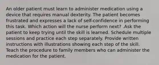 An older patient must learn to administer medication using a device that requires manual dexterity. The patient becomes frustrated and expresses a lack of self-confidence in performing this task. Which action will the nurse perform next? .Ask the patient to keep trying until the skill is learned. Schedule multiple sessions and practice each step separately. Provide written instructions with illustrations showing each step of the skill. Teach the procedure to family members who can administer the medication for the patient.