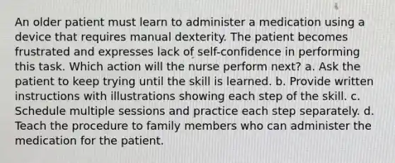 An older patient must learn to administer a medication using a device that requires manual dexterity. The patient becomes frustrated and expresses lack of self-confidence in performing this task. Which action will the nurse perform next? a. Ask the patient to keep trying until the skill is learned. b. Provide written instructions with illustrations showing each step of the skill. c. Schedule multiple sessions and practice each step separately. d. Teach the procedure to family members who can administer the medication for the patient.