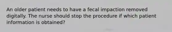 An older patient needs to have a fecal impaction removed digitally. The nurse should stop the procedure if which patient information is obtained?