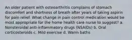 An older patient with osteoarthritis complains of stomach discomfort and shortness of breath after years of taking aspirin for pain relief. What change in pain control medication would be most appropriate for the home health care nurse to suggest? a. Nonsteroidal anti-inflammatory drugs (NSAIDs) b. Oral corticosteroids c. Mild exercise d. Warm baths