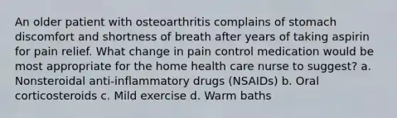 An older patient with osteoarthritis complains of stomach discomfort and shortness of breath after years of taking aspirin for pain relief. What change in pain control medication would be most appropriate for the home health care nurse to suggest? a. Nonsteroidal anti-inflammatory drugs (NSAIDs) b. Oral corticosteroids c. Mild exercise d. Warm baths