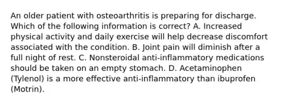 An older patient with osteoarthritis is preparing for discharge. Which of the following information is correct? A. Increased physical activity and daily exercise will help decrease discomfort associated with the condition. B. Joint pain will diminish after a full night of rest. C. Nonsteroidal anti-inflammatory medications should be taken on an empty stomach. D. Acetaminophen (Tylenol) is a more effective anti-inflammatory than ibuprofen (Motrin).