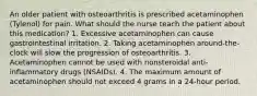 An older patient with osteoarthritis is prescribed acetaminophen (Tylenol) for pain. What should the nurse teach the patient about this medication? 1. Excessive acetaminophen can cause gastrointestinal irritation. 2. Taking acetaminophen around-the-clock will slow the progression of osteoarthritis. 3. Acetaminophen cannot be used with nonsteroidal anti-inflammatory drugs (NSAIDs). 4. The maximum amount of acetaminophen should not exceed 4 grams in a 24-hour period.