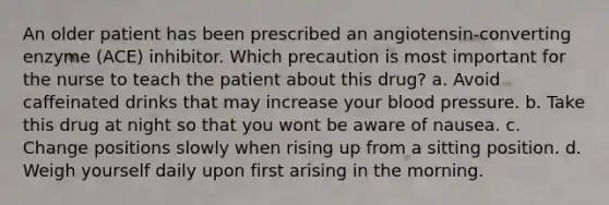 An older patient has been prescribed an angiotensin-converting enzyme (ACE) inhibitor. Which precaution is most important for the nurse to teach the patient about this drug? a. Avoid caffeinated drinks that may increase your blood pressure. b. Take this drug at night so that you wont be aware of nausea. c. Change positions slowly when rising up from a sitting position. d. Weigh yourself daily upon first arising in the morning.