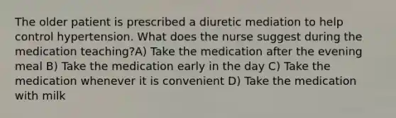 The older patient is prescribed a diuretic mediation to help control hypertension. What does the nurse suggest during the medication teaching?A) Take the medication after the evening meal B) Take the medication early in the day C) Take the medication whenever it is convenient D) Take the medication with milk