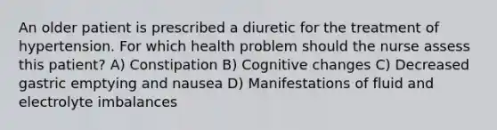 An older patient is prescribed a diuretic for the treatment of hypertension. For which health problem should the nurse assess this patient? A) Constipation B) Cognitive changes C) Decreased gastric emptying and nausea D) Manifestations of fluid and electrolyte imbalances