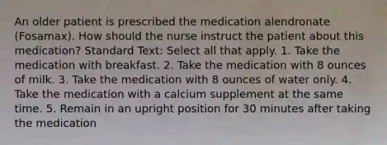 An older patient is prescribed the medication alendronate (Fosamax). How should the nurse instruct the patient about this medication? Standard Text: Select all that apply. 1. Take the medication with breakfast. 2. Take the medication with 8 ounces of milk. 3. Take the medication with 8 ounces of water only. 4. Take the medication with a calcium supplement at the same time. 5. Remain in an upright position for 30 minutes after taking the medication