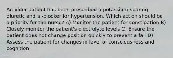 An older patient has been prescribed a potassium-sparing diuretic and a -blocker for hypertension. Which action should be a priority for the nurse? A) Monitor the patient for constipation B) Closely monitor the patient's electrolyte levels C) Ensure the patient does not change position quickly to prevent a fall D) Assess the patient for changes in level of consciousness and cognition