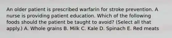 An older patient is prescribed warfarin for stroke prevention. A nurse is providing patient education. Which of the following foods should the patient be taught to avoid? (Select all that apply.) A. Whole grains B. Milk C. Kale D. Spinach E. Red meats