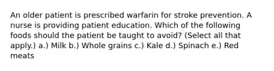 An older patient is prescribed warfarin for stroke prevention. A nurse is providing patient education. Which of the following foods should the patient be taught to avoid? (Select all that apply.) a.) Milk b.) Whole grains c.) Kale d.) Spinach e.) Red meats