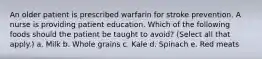 An older patient is prescribed warfarin for stroke prevention. A nurse is providing patient education. Which of the following foods should the patient be taught to avoid? (Select all that apply.) a. Milk b. Whole grains c. Kale d. Spinach e. Red meats