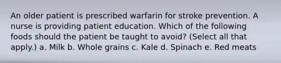 An older patient is prescribed warfarin for stroke prevention. A nurse is providing patient education. Which of the following foods should the patient be taught to avoid? (Select all that apply.) a. Milk b. Whole grains c. Kale d. Spinach e. Red meats