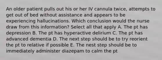 An older patient pulls out his or her IV cannula twice, attempts to get out of bed without assistance and appears to be experiencing hallucinations. Which conclusion would the nurse draw from this information? Select all that apply A. The pt has depression B. The pt has hyperactive delirium C. The pt has advanced dementia D. The next step should be to try reorient the pt to relative if possible E. The nest step should be to immediately administer diazepam to calm the pt