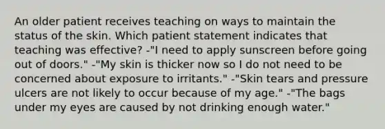 An older patient receives teaching on ways to maintain the status of the skin. Which patient statement indicates that teaching was effective? -"I need to apply sunscreen before going out of doors." -"My skin is thicker now so I do not need to be concerned about exposure to irritants." -"Skin tears and pressure ulcers are not likely to occur because of my age." -"The bags under my eyes are caused by not drinking enough water."