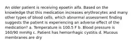 An older patient is receiving epoetin alfa. Based on the knowledge that this medication increases erythrocytes and many other types of blood cells, which abnormal assessment finding suggests the patient is experiencing an adverse effect of the medication? a. Temperature is 100.5 F b. Blood pressure is 160/90 mmHg c. Patient has hemorrhagic cystitis d. Mucous membranes are dry