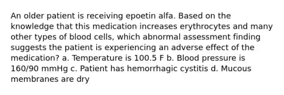 An older patient is receiving epoetin alfa. Based on the knowledge that this medication increases erythrocytes and many other types of blood cells, which abnormal assessment finding suggests the patient is experiencing an adverse effect of the medication? a. Temperature is 100.5 F b. Blood pressure is 160/90 mmHg c. Patient has hemorrhagic cystitis d. Mucous membranes are dry