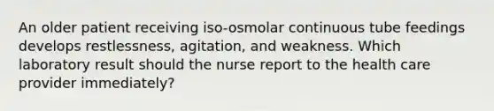 An older patient receiving iso-osmolar continuous tube feedings develops restlessness, agitation, and weakness. Which laboratory result should the nurse report to the health care provider immediately?