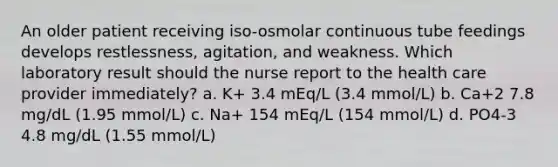 An older patient receiving iso-osmolar continuous tube feedings develops restlessness, agitation, and weakness. Which laboratory result should the nurse report to the health care provider immediately? a. K+ 3.4 mEq/L (3.4 mmol/L) b. Ca+2 7.8 mg/dL (1.95 mmol/L) c. Na+ 154 mEq/L (154 mmol/L) d. PO4-3 4.8 mg/dL (1.55 mmol/L)