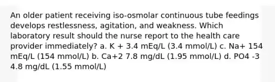 An older patient receiving iso-osmolar continuous tube feedings develops restlessness, agitation, and weakness. Which laboratory result should the nurse report to the health care provider immediately? a. K + 3.4 mEq/L (3.4 mmol/L) c. Na+ 154 mEq/L (154 mmol/L) b. Ca+2 7.8 mg/dL (1.95 mmol/L) d. PO4 -3 4.8 mg/dL (1.55 mmol/L)