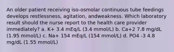 An older patient receiving iso-osmolar continuous tube feedings develops restlessness, agitation, andweakness. Which laboratory result should the nurse report to the health care provider immediately? a. K+ 3.4 mEq/L (3.4 mmol/L) b. Ca+2 7.8 mg/dL (1.95 mmol/L) c. Na+ 154 mEq/L (154 mmol/L) d. PO4 -3 4.8 mg/dL (1.55 mmol/L)