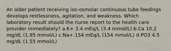 An older patient receiving iso-osmolar continuous tube feedings develops restlessness, agitation, and weakness. Which laboratory result should the nurse report to the health care provider immediately? a.K+ 3.4 mEq/L (3.4 mmol/L) b.Ca 10.2 mg/dL (1.95 mmol/L) c.Na+ 154 mEq/L (154 mmol/L) d.PO3 4.5 mg/dL (1.55 mmol/L)