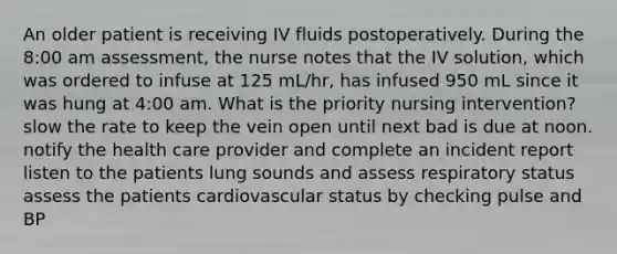 An older patient is receiving IV fluids postoperatively. During the 8:00 am assessment, the nurse notes that the IV solution, which was ordered to infuse at 125 mL/hr, has infused 950 mL since it was hung at 4:00 am. What is the priority nursing intervention? slow the rate to keep the vein open until next bad is due at noon. notify the health care provider and complete an incident report listen to the patients lung sounds and assess respiratory status assess the patients cardiovascular status by checking pulse and BP