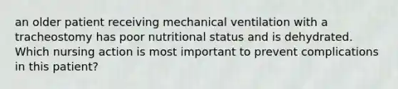 an older patient receiving mechanical ventilation with a tracheostomy has poor nutritional status and is dehydrated. Which nursing action is most important to prevent complications in this patient?