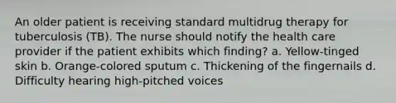 An older patient is receiving standard multidrug therapy for tuberculosis (TB). The nurse should notify the health care provider if the patient exhibits which finding? a. Yellow-tinged skin b. Orange-colored sputum c. Thickening of the fingernails d. Difficulty hearing high-pitched voices