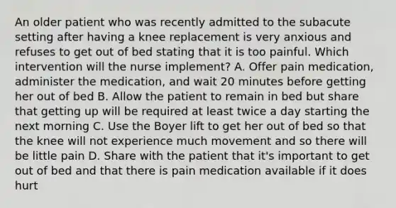 An older patient who was recently admitted to the subacute setting after having a knee replacement is very anxious and refuses to get out of bed stating that it is too painful. Which intervention will the nurse implement? A. Offer pain medication, administer the medication, and wait 20 minutes before getting her out of bed B. Allow the patient to remain in bed but share that getting up will be required at least twice a day starting the next morning C. Use the Boyer lift to get her out of bed so that the knee will not experience much movement and so there will be little pain D. Share with the patient that it's important to get out of bed and that there is pain medication available if it does hurt