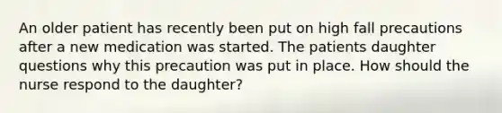 An older patient has recently been put on high fall precautions after a new medication was started. The patients daughter questions why this precaution was put in place. How should the nurse respond to the daughter?