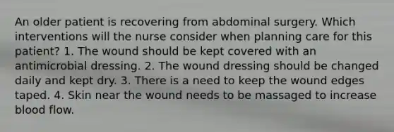 An older patient is recovering from abdominal surgery. Which interventions will the nurse consider when planning care for this patient? 1. The wound should be kept covered with an antimicrobial dressing. 2. The wound dressing should be changed daily and kept dry. 3. There is a need to keep the wound edges taped. 4. Skin near the wound needs to be massaged to increase blood flow.