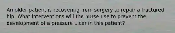 An older patient is recovering from surgery to repair a fractured hip. What interventions will the nurse use to prevent the development of a pressure ulcer in this patient?