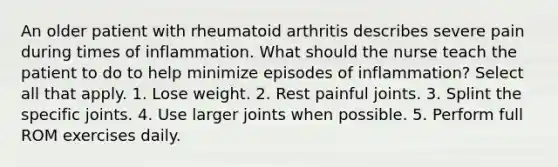 An older patient with rheumatoid arthritis describes severe pain during times of inflammation. What should the nurse teach the patient to do to help minimize episodes of inflammation? Select all that apply. 1. Lose weight. 2. Rest painful joints. 3. Splint the specific joints. 4. Use larger joints when possible. 5. Perform full ROM exercises daily.