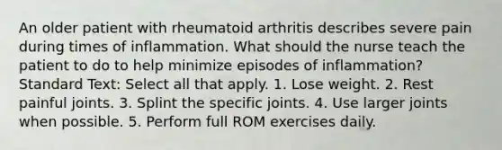 An older patient with rheumatoid arthritis describes severe pain during times of inflammation. What should the nurse teach the patient to do to help minimize episodes of inflammation? Standard Text: Select all that apply. 1. Lose weight. 2. Rest painful joints. 3. Splint the specific joints. 4. Use larger joints when possible. 5. Perform full ROM exercises daily.