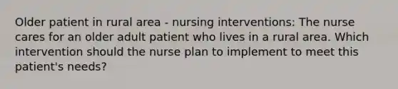 Older patient in rural area - nursing interventions: The nurse cares for an older adult patient who lives in a rural area. Which intervention should the nurse plan to implement to meet this patient's needs?