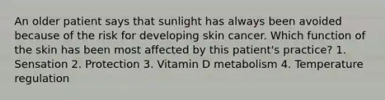 An older patient says that sunlight has always been avoided because of the risk for developing skin cancer. Which function of the skin has been most affected by this patient's practice? 1. Sensation 2. Protection 3. Vitamin D metabolism 4. Temperature regulation