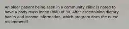 An older patient being seen in a community clinic is noted to have a body mass index (BMI) of 30. After ascertaining dietary habits and income information, which program does the nurse recommend?