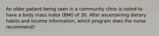 An older patient being seen in a community clinic is noted to have a body mass index (BMI) of 30. After ascertaining dietary habits and income information, which program does the nurse recommend?