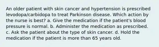 An older patient with skin cancer and hypertension is prescribed levodopa/carbidopa to treat Parkinson disease. Which action by the nurse is best? a. Give the medication if the patient's blood pressure is normal. b. Administer the medication as prescribed. c. Ask the patient about the type of skin cancer. d. Hold the medication if the patient is more than 65 years old.