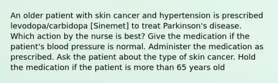 An older patient with skin cancer and hypertension is prescribed levodopa/carbidopa [Sinemet] to treat Parkinson's disease. Which action by the nurse is best? Give the medication if the patient's blood pressure is normal. Administer the medication as prescribed. Ask the patient about the type of skin cancer. Hold the medication if the patient is more than 65 years old