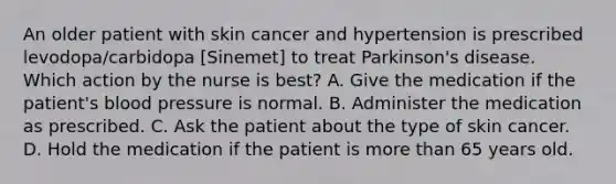 An older patient with skin cancer and hypertension is prescribed levodopa/carbidopa [Sinemet] to treat Parkinson's disease. Which action by the nurse is best? A. Give the medication if the patient's blood pressure is normal. B. Administer the medication as prescribed. C. Ask the patient about the type of skin cancer. D. Hold the medication if the patient is more than 65 years old.