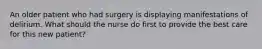 An older patient who had surgery is displaying manifestations of delirium. What should the nurse do first to provide the best care for this new patient?