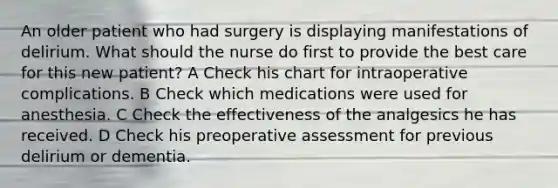 An older patient who had surgery is displaying manifestations of delirium. What should the nurse do first to provide the best care for this new patient? A Check his chart for intraoperative complications. B Check which medications were used for anesthesia. C Check the effectiveness of the analgesics he has received. D Check his preoperative assessment for previous delirium or dementia.