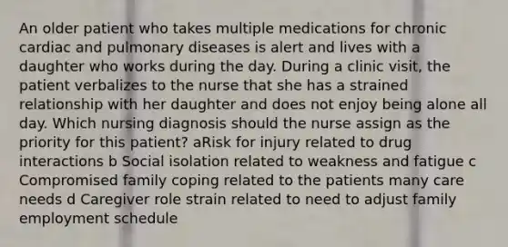 An older patient who takes multiple medications for chronic cardiac and pulmonary diseases is alert and lives with a daughter who works during the day. During a clinic visit, the patient verbalizes to the nurse that she has a strained relationship with her daughter and does not enjoy being alone all day. Which nursing diagnosis should the nurse assign as the priority for this patient? aRisk for injury related to drug interactions b Social isolation related to weakness and fatigue c Compromised family coping related to the patients many care needs d Caregiver role strain related to need to adjust family employment schedule