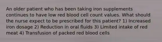 An older patient who has been taking iron supplements continues to have low red blood cell count values. What should the nurse expect to be prescribed for this patient? 1) Increased iron dosage 2) Reduction in oral fluids 3) Limited intake of red meat 4) Transfusion of packed red blood cells